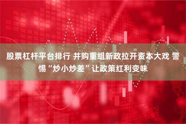 股票杠杆平台排行 并购重组新政拉开资本大戏 警惕“炒小炒差”让政策红利变味