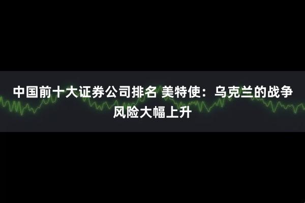 中国前十大证券公司排名 美特使：乌克兰的战争风险大幅上升