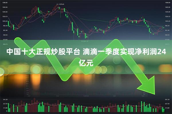 中国十大正规炒股平台 滴滴一季度实现净利润24亿元