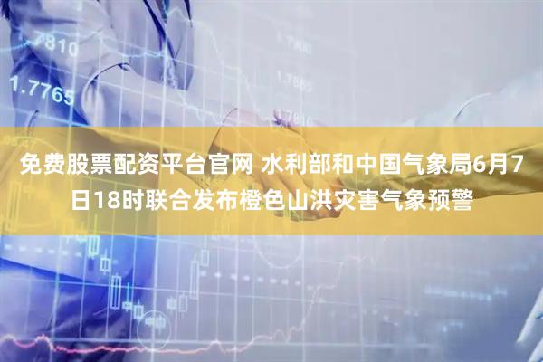免费股票配资平台官网 水利部和中国气象局6月7日18时联合发布橙色山洪灾害气象预警