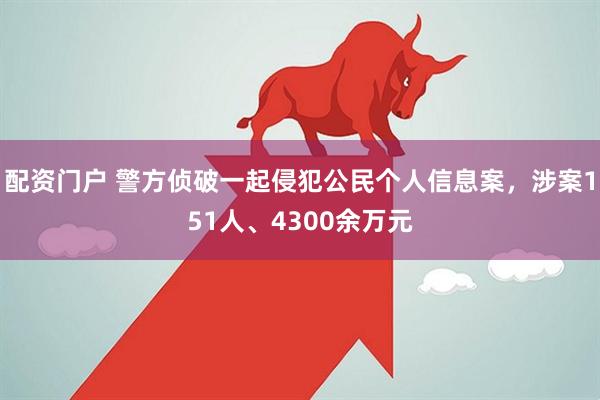 配资门户 警方侦破一起侵犯公民个人信息案，涉案151人、4300余万元