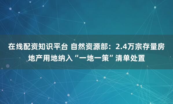 在线配资知识平台 自然资源部：2.4万宗存量房地产用地纳入“一地一策”清单处置