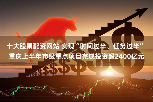 十大股票配资网站 实现“时间过半、任务过半” 重庆上半年市级重点项目完成投资超2400亿元