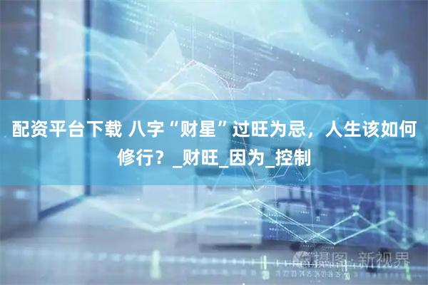 配资平台下载 八字“财星”过旺为忌，人生该如何修行？_财旺_因为_控制