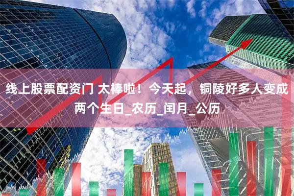 线上股票配资门 太棒啦！今天起，铜陵好多人变成两个生日_农历_闰月_公历