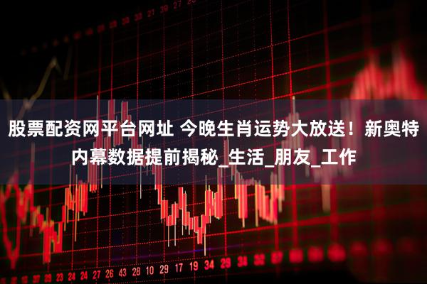 股票配资网平台网址 今晚生肖运势大放送！新奥特内幕数据提前揭秘_生活_朋友_工作