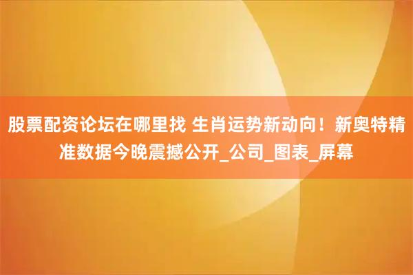 股票配资论坛在哪里找 生肖运势新动向！新奥特精准数据今晚震撼公开_公司_图表_屏幕