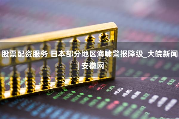 股票配资服务 日本部分地区海啸警报降级_大皖新闻 | 安徽网