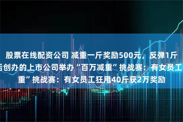 股票在线配资公司 减重一斤奖励500元，反弹1斤罚800元！这家90后创办的上市公司举办“百万减重”挑战赛：有女员工狂甩40斤获2万奖励