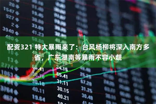 配资321 特大暴雨来了：台风杨柳将深入南方多省，广东湖南等暴雨不容小觑