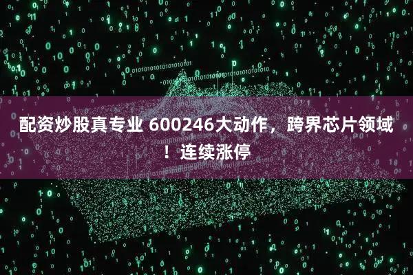 配资炒股真专业 600246大动作，跨界芯片领域！连续涨停