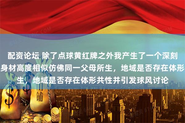 配资论坛 除了点球黄红牌之外我产生了一个深刻的体形印象两队员的身材高度相似仿佛同一父母所生，地域是否存在体形共性并引发球风讨论